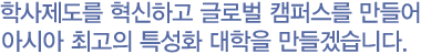 학사제도를 혁신하고 글로벌 캠퍼스를 만들어 아시아 최고의 특성화 대학을 만들겠습니다.